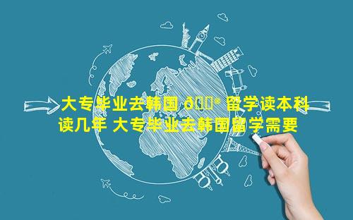 大专毕业去韩国 💮 留学读本科读几年 大专毕业去韩国留学需要多少钱